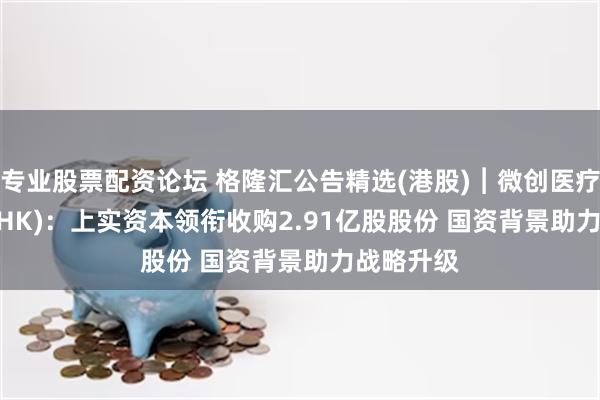 专业股票配资论坛 格隆汇公告精选(港股)︱微创医疗(00853.HK)：上实资本领衔收购2.91亿股股份 国资背景助力战略升级