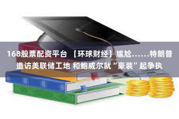 168股票配资平台 【环球财经】尴尬……特朗普造访美联储工地 和鲍威尔就“豪装”起争执