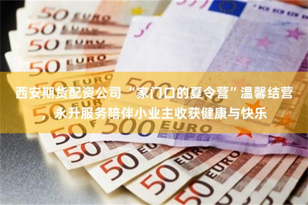 西安期货配资公司 “家门口的夏令营”温馨结营，永升服务陪伴小业主收获健康与快乐