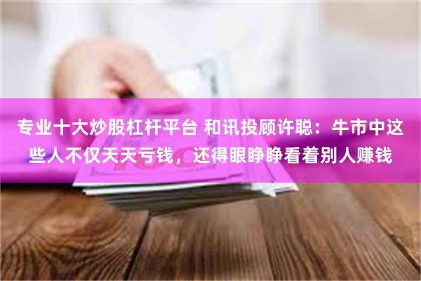 专业十大炒股杠杆平台 和讯投顾许聪：牛市中这些人不仅天天亏钱，还得眼睁睁看着别人赚钱