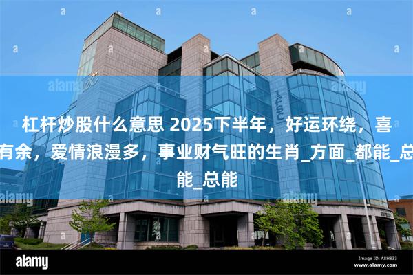 杠杆炒股什么意思 2025下半年，好运环绕，喜庆有余，爱情浪漫多，事业财气旺的生肖_方面_都能_总能