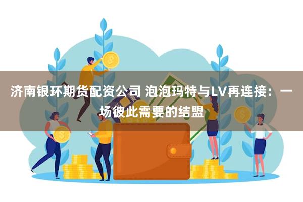济南银环期货配资公司 泡泡玛特与LV再连接：一场彼此需要的结盟